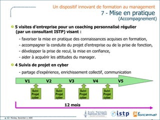 5 visites d’entreprise pour un coaching personnalisé régulier  (par un consultant ISTP) visant : favoriser la mise en pratique des connaissances acquises en formation, - accompagner la conduite du projet d’entreprise ou de la prise de fonction, - développer la prise de recul, la mise en confiance, - aider à acquérir les attitudes du manager. 4 Suivis de projet en cyber  - partage d’expérience, enrichissement collectif, communication Un dispositif innovant de formation au management   7 -   Mise en pratique  (Accompagnement) 12 mois V1 V2 V3 V4 V5 Suivi Projet cyber Suivi Projet cyber Suivi Projet cyber Suivi Projet cyber 