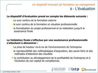 Un dispositif innovant de formation au management   8 -  L’évaluation   Le dispositif d’évaluation prend en compte les éléments suivants :  Le suivi continu de la formation externe le suivi continu de la formation en situation professionnelle  la formalisation du projet professionnel et sa réalisation jusqu’à la soutenance finale La Validation finale s’effectue par une soutenance professionnelle s’attachant à démontrer :   La prise de hauteur vis-à-vis de l’environnement de l’entreprise  la reproductibilité des méthodologies d’acquisition, des savoir-faire et des méthodes d’obtention des résultats  la contribution au développement de la profitabilité de l’entreprise et à l’évolution de son capital de compétences 