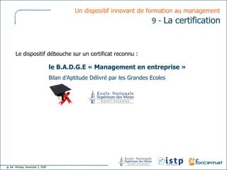 le B.A.D.G.E « Management en entreprise » Bilan d’Aptitude Délivré par les Grandes Ecoles Un dispositif innovant de formation au management   9 -  La certification   Le dispositif débouche sur un certificat reconnu : 