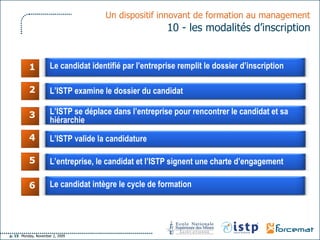 1 2 3 4 5 6 Un dispositif innovant de formation au management   10 - les modalités d’inscription  Le candidat identifié par l’entreprise remplit le dossier d’inscription L’ISTP examine le dossier du candidat L’ISTP se déplace dans l’entreprise pour rencontrer le candidat et sa hiérarchie L’ISTP valide la candidature L’entreprise, le candidat et l’ISTP signent une charte d’engagement Le candidat intègre le cycle de formation 