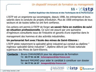 Contacts  :  Bruno CHAVAGNEUX pour les séquences de formation   Tél :  04 77 91 16 30   [email_address]     Bernard MAGAND pour aider le candidat à constituer son dossier   Tél :  04 77 91 16 37   [email_address]   L'ISTP est un organisme qui accompagne, depuis 1990, les entreprises et leurs salariés dans la conduite de projets d'évolution. Plus de 1000 entreprises de tous secteurs et de toutes tailles lui ont font confiance.  Ces actions ont permis à l’ISTP de forger  un savoir-faire en matière de suivi en situation professionnelle . Ce suivi est assuré par une quinzaine d'ingénieurs consultants issus de l'industrie et garants d'une expertise dans le management des hommes et des activités industrielles . Un partenariat fort avec l’école des mines de Saint-Etienne : L’ISTP pilote notamment la spécialité génie industriel qui conduit au diplôme " ingénieur spécialité Génie industriel ", diplôme délivré par l’Ecole nationale supérieure des Mines de Saint-Etienne. Institut Supérieur des Sciences et des Techniques de la Performance Un dispositif innovant de formation au management 11 - 
