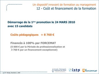 Démarrage de la 1 ère  promotion le 24 MARS 2010 avec 15 candidats Coûts pédagogiques  =   8 760 € Financés à 100% par FORCEMAT (5 000 € par la Période de professionnalisation et   3 760 € par un financement exceptionnel)   Un dispositif innovant de formation au management   12 -   Coût et financement de la formation   