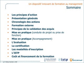 Un dispositif innovant de formation au management   Sommaire   Les principes d’action Présentation générale Chronologie des actions Formation externe Principes de la validation des acquis Mise en pratique  (conduite de projet ou prise de fonction) Mise en pratique  (Accompagnement) L’évaluation La certification Les modalités d’inscription L’ISTP Coût et financement de la formation 