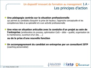 Un dispositif innovant de formation au management   1.A -  Les principes d’action   Une pédagogie centrée sur la situation professionnelle  qui permet au candidats d’acquérir la prise de hauteur, l’approche conceptuelle et les compétences liées à sa spécialité et à son activité professionnelle Une mise en situation articulée avec la conduite d'un projet au sein de l'entreprise  (amélioration du process, optimisation Coût – délai – qualité, organisation de la maintenance, ouverture d’un site, ….) ou de la prise d’une nouvelle fonction   Un accompagnement du candidat en entreprise par un consultant ISTP  (coaching personnalisé) 