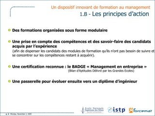 Un dispositif innovant de formation au management   1.B -  Les principes d’action   Des formations organisées sous forme modulaire Une prise en compte des compétences et des savoir-faire des candidats acquis par l’expérience (afin de dispenser les candidats des modules de formation qu’ils n’ont pas besoin de suivre et se concentrer sur les compétences restant à acquérir). Une certification reconnue : le BADGE « Management en entreprise » (Bilan d’Aptitudes Délivré par les Grandes Ecoles) Une passerelle pour évoluer ensuite vers un diplôme d’ingénieur 
