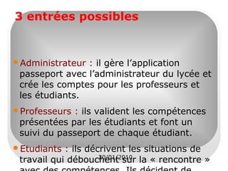 3 entrées possibles

Administrateur

: il gère l’application
passeport avec l’administrateur du lycée et
crée les comptes pour les professeurs et
les étudiants.

Professeurs

: ils valident les compétences
présentées par les étudiants et font un
suivi du passeport de chaque étudiant.

Etudiants

: ils décrivent les situations de
20/01/2010
travail qui débouchent sur la « rencontre »

 