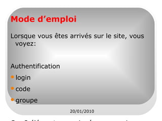 Mode d’emploi
Lorsque vous êtes arrivés sur le site, vous
voyez:
Authentification
login
code
groupe
20/01/2010

 