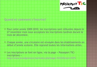 Quand et comment s’inscrire? Pour cette année 2009-2010, les inscriptions sont clôturées depuis le 27 novembre mais nous acceptons les inscriptions tardives durant le mois de décembre. Chaque année, une circulaire est envoyée dans les établissements en début d’année scolaire. Elle reprend toutes les informations utiles. Les inscriptions se font en ligne, via la page « Passeport TIC:  inscriptions »   http://www.enseignement.be/index.php?page=24332&navi=2975 