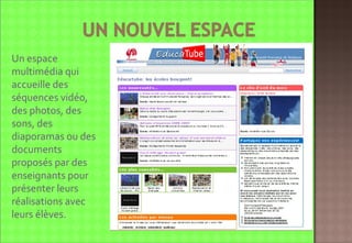 Educatube:  http://www.educatube.be/   Un espace multimédia qui accueille des séquences vidéo, des photos, des sons, des diaporamas ou des documents proposés par des enseignants pour  présenter leurs réalisations avec leurs élèves. 