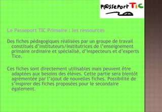 Le Passeport TIC Primaire : les ressources Des fiches pédagogiques réalisées par un groupe de travail constitués d’instituteurs/institutrices de l’enseignement primaire ordinaire et spécialisé, d’inspecteurs et d’experts Tice. Ces fiches sont directement utilisables mais peuvent être adaptées aux besoins des élèves. Cette partie sera bientôt agrémentée par l’ajout de nouvelles fiches. Possibilité de s’inspirer des fiches proposées pour le secondaire également. 