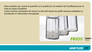Dans certains cas, quand la quantité ou la qualité de l’os existant est insuffisante pour la
mise en place d’implants,
il peut s’avérer nécessaire de recourir à des techniques de greffe osseuse préalable ou
simultanée à l’intervention chirurgicale.
 