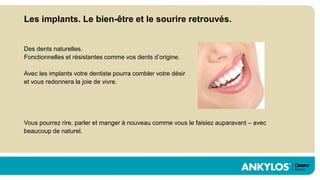Les implants. Le bien-être et le sourire retrouvés.


Des dents naturelles.
Fonctionnelles et résistantes comme vos dents d’origine.

Avec les implants votre dentiste pourra combler votre désir
et vous redonnera la joie de vivre.




Vous pourrez rire, parler et manger à nouveau comme vous le faisiez auparavant – avec
beaucoup de naturel.
 