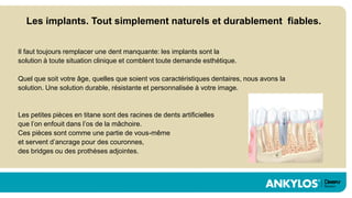 Les implants. Tout simplement naturels et durablement fiables.


Il faut toujours remplacer une dent manquante: les implants sont la
solution à toute situation clinique et comblent toute demande esthétique.

Quel que soit votre âge, quelles que soient vos caractéristiques dentaires, nous avons la
solution. Une solution durable, résistante et personnalisée à votre image.


Les petites pièces en titane sont des racines de dents artificielles
que l’on enfouit dans l’os de la mâchoire.
Ces pièces sont comme une partie de vous-même
et servent d’ancrage pour des couronnes,
des bridges ou des prothèses adjointes.
 