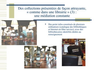 Des collections présentées de façon attrayante, « comme dans une librairie » (3) :  une médiation constante Des point infos constitués de plusieurs ordinateurs (catalogue des bibliothèques et Internet en libre service), avec des bibliothécaires identifiés dédiés au renseignement 