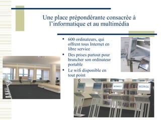 Une place prépondérante consacrée à l’informatique et au multimédia 600 ordinateurs, qui offrent tous Internet en libre service Des prises partout pour brancher son ordinateur portable  Le wifi disponible en tout point 