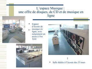 L’espace Musique :  une offre de disques, de CD et de musique en ligne Espace d’écoute de musique en ligne, avec notamment un accès à  You Tube Salle dédiée à l’écoute des 33 tours 