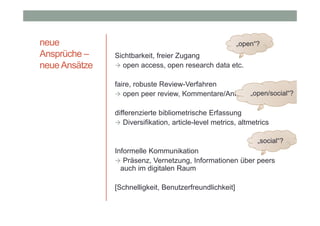 neue
Ansprüche –
neue Ansätze

„open“?

Sichtbarkeit, freier Zugang
 open access, open research data etc.
faire, robuste Review-Verfahren
„open/social“?
 open peer review, Kommentare/Antworten
differenzierte bibliometrische Erfassung
 Diversifikation, article-level metrics, altmetrics
„social“?

Informelle Kommunikation
 Präsenz, Vernetzung, Informationen über peers
auch im digitalen Raum
[Schnelligkeit, Benutzerfreundlichkeit]

 