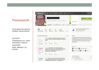 Personenprofil
ohne eigene Anmeldung
sichtbar, recherchierbar

prominent:
Publikationen mit views,
downloads, citations;
ausserdem:
Skills, Affiliation, CoAutoren

 