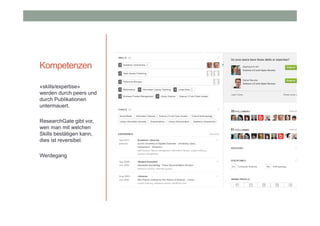 Kompetenzen
«skills/expertise»
werden durch peers und
durch Publikationen
untermauert.
ResearchGate gibt vor,
wen man mit welchen
Skills bestätigen kann,
dies ist reversibel.
Werdegang

 