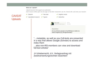 CAVEAT
Uploads

“…metadata, as well as your full-texts are presented
in a way that allows Google (Scholar) to access and
index them
…also non-RG-members can view and download
full-text articles”
 Urheberrecht, d.h. Verlagsvertrag mit
Zweitverwertungsrechten beachten!

 