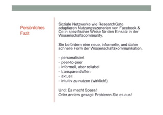 Persönliches
Fazit

Soziale Netzwerke wie ResearchGate
adaptieren Nutzungsszenarien von Facebook &
Co in spezifischer Weise für den Einsatz in der
Wissenschaftscommunity.
Sie befördern eine neue, informelle, und daher
schnelle Form der Wissenschaftskommunikation.
•
•
•
•
•
•

personalisiert
peer-to-peer
informell, aber reliabel
transparent/offen
aktuell
intuitiv zu nutzen (wirklich!)

Und: Es macht Spass!
Oder anders gesagt: Probieren Sie es aus!

 