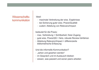 Wissenschaftskommunikation

Ideal:
• maximale Verbreitung der wiss. Ergebnisse
• bei Sicherung guter wiss. Praxis/Qualität
• zudem: Ableitung von Relevanz/Impact
bedeutet für die Praxis:
• max. Verbreitung = Sichtbarkeit, freier Zugang
• gute wiss. Praxis/QS = faire, robuste Review-Verfahren
• Ableitung Relevanz/Impact = differenzierte
bibliometrische Erfassung
Und die informelle Kommunikation?
• „sehen und gesehen werden“
• im Gespräch und im Austausch bleiben
• wissen, was passiert und woran peers arbeiten

 