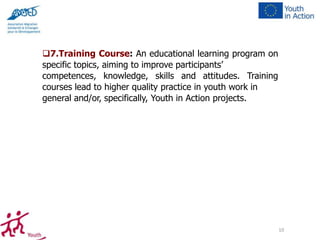 7.Training Course: An educational learning program on
specific topics, aiming to improve participants’
competences, knowledge, skills and attitudes. Training
courses lead to higher quality practice in youth work in
general and/or, specifically, Youth in Action projects.

10

 