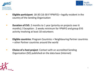 

Eligible participant: 18-30 (16-30 if YPWFO) + legally resident in the
country of the Sending Organisation



Duration of EVS: 2 months to 1 year (priority on projects over 6
months) / Exception : 2 weeks minimum for YPWFO and group EVS
activity involving at least 10 volunteers



Eligible countries: Program Countries + Neighbouring Partner countries
+ other Partner countries around the world



Choice of a host project: Contact with an accredited Sending
Organization (SO) published on the data base (Internet)

6

 