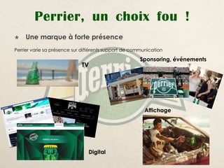 Perrier, un choix fou !
   Une marque à forte présence
Perrier varie sa présence sur différents support de communication

                                                       Sponsoring, événements
                             TV




                                                         Affichage




                                Digital
 