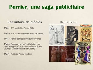 Perrier, une saga publicitaire

    Une histoire de médias                       Illustrations
1936 – 1ère publicité « Perrier Girl »

1946 – « Le champagne des eaux de tables »

1946 – Perrier participe au Tour de France

1946 – Campagne des Triplés (roi mages,
fées, trois graces, trois mousquetaires par G.
Lautner, F. Reichenbach et P. Lorin)

1969 – Publicité Perrier par Dali
 