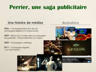 Perrier, une saga publicitaire

    Une histoire de médias                    Illustrations
2006 – Campagne Extincteur de soif
(campagne digital et TV impactante)

2009 – Retour de La Main dans la campagne
de publicités - Personnalité Dita Von Teese

2009 – Campagne « Melting »

2011 – Campagne digitale
« Le Club Perrier »
 