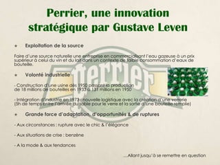 Perrier, une innovation
       stratégique par Gustave Leven
    Exploitation de la source

Faire d’une source naturelle une entreprise en commercialisant l’eau gazeuse à un prix
supérieur à celui du vin et du lait dans un contexte de faible consommation d’eaux de
bouteille.

    Volonté industrielle

- Construction d’une usine dès 1950 passant la production
de 18 millions de bouteilles en 1933 à 131 millions en 1950

- Intégration d’industrie en 1973 : nouvelle logistique avec la création d’une verrerie
(5h de temps entre l’arrivée du sable pour le verre et la sortie d’une bouteille remplie)

    Grande force d’adaptation, d’opportunités & de ruptures

- Aux circonstances : rupture avec le chic & l’élégance

- Aux situations de crise : benzène

- A la mode & aux tendances

                                                      …Allant jusqu’à se remettre en question
 