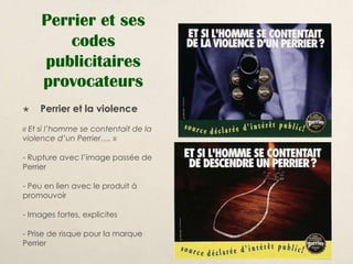 Perrier et ses
         codes
     publicitaires
     provocateurs
    Perrier et la violence
« Et si l’homme se contentait de la
violence d’un Perrier…. »

- Rupture avec l’image passée de
Perrier

- Peu en lien avec le produit à
promouvoir

- Images fortes, explicites

- Prise de risque pour la marque
Perrier
 