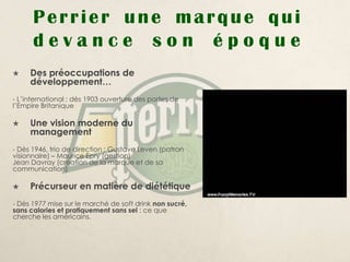 Perrier une marque qui
      devance son époque
    Des préoccupations de
     développement…
- L’international : dès 1903 ouverture des portes de
l’Empire Britanique

    Une vision moderne du
     management
- Dès 1946, trio de direction : Gustave Leven (patron
visionnaire) – Maurice Epry (gestion)
Jean Davray (création de la marque et de sa
communication)

    Précurseur en matière de diététique
- Dès 1977 mise sur le marché de soft drink non sucré,
sans calories et pratiquement sans sel : ce que
cherche les américains.
 