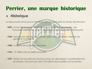 Perrier, une marque historique
    Historique
La découverte de la source de Perrier dans le Gard date du temps des Romains

- 1898 : Achat de la source des Bouillens aux vertus thérapeutiques , par
       l'industriel, Louis Perrier, puis 4 années plus tard par Sir John Harmsworth


- 1904 : Harmsworth décide de commercialiser l'eau minérale, il décide de
        garder le nom Perrier.


- 1908 : 5 millions de bouteilles produites.


- 1933 : 19 millions de bouteilles produites.


- 1947 : Perrier est racheté par Gustave Leven qui développe considérablement
        la marque. Cinq ans plus tard 150 millions de bouteilles sont produites.
 