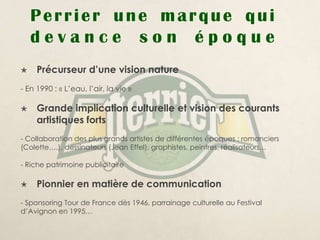 Perrier une marque qui
    devance son époque
    Précurseur d’une vision nature
- En 1990 : « L’eau, l’air, la vie »

    Grande implication culturelle et vision des courants
     artistiques forts
- Collaboration des plus grands artistes de différentes époques : romanciers
(Colette….), dessinateurs (Jean Effel), graphistes, peintres, réalisateurs…

- Riche patrimoine publicitaire

    Pionnier en matière de communication
- Sponsoring Tour de France dès 1946, parrainage culturelle au Festival
d’Avignon en 1995…
 