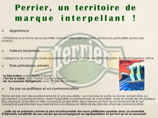 Perrier, un territoire de
          marque interpellant !
     Apparence

- Esthétisme et la forme de sa bouteille, mise en valeur des bouteilles, ambiance particulière autour des
produits.


     Valeurs incarnées

- L’élégance, le naturel, les bulles qui pétillent, l’audace, l’art de vivre à la française, le rafraîchissement ultime.

     Trois principaux univers

- la Décoration avec "Perrier Forever" ;
- l’Art de la Table avec "Perrier Contemporain"’ ;
- les Accessoires Réfrigérants avec "Perrier Re-Source »

     De par sa politique et sa communication

Perrier est bien loin des positionnements d’une eau plate : ce n’est plus la santé, la nature, le bien-être qui
gouvernent sa communication, mais l’hospitalité, la gastronomie, la convivialité, voire un mode de vie quelque
peu atypique. Entre fête et folie, la marque jongle entre deux terrains qui font qu’on la reconnaît et qui
correspond parfaitement aux orientations successives et alternatives dans les choix de communication.

…celle qui se présente comme la plus incontournable des eaux pétillantes possède donc un ensemble
d’éléments constitutifs de son univers qui accompagnent sa représentation et qui font qu’on la reconnaît.
 