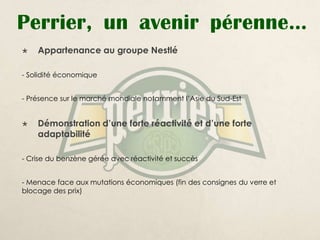 Perrier, un avenir pérenne…
   Appartenance au groupe Nestlé

- Solidité économique


- Présence sur le marché mondiale notamment l’Asie du Sud-Est


   Démonstration d’une forte réactivité et d’une forte
    adaptabilité

- Crise du benzène gérée avec réactivité et succès


- Menace face aux mutations économiques (fin des consignes du verre et
blocage des prix)
 