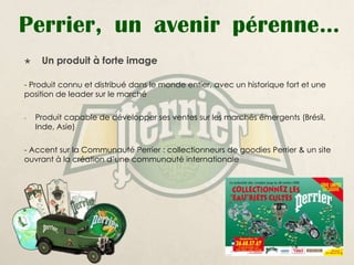 Perrier, un avenir pérenne…
    Un produit à forte image

- Produit connu et distribué dans le monde entier, avec un historique fort et une
position de leader sur le marché

-   Produit capable de développer ses ventes sur les marchés émergents (Brésil,
    Inde, Asie)

- Accent sur la Communauté Perrier : collectionneurs de goodies Perrier & un site
ouvrant à la création d’une communauté internationale
 