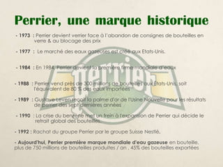 Perrier, une marque historique
- 1973 : Perrier devient verrier face à l’abandon de consignes de bouteilles en
        verre & au blocage des prix

- 1977 : Le marché des eaux gazeuses est créé aux Etats-Unis.


- 1984 : En 1984, Perrier devient la première firme mondiale d’eaux


- 1988 : Perrier vend près de 300 millions de bouteilles aux États-Unis, soit
         l'équivalent de 80 % des eaux importées

- 1989 : Gustave Leven reçoit la palme d'or de l'Usine Nouvelle pour les résultats
         de perrier des sept dernières années

- 1990 : La crise du benzène met un frein à l'expansion de Perrier qui décide le
         retrait global des bouteilles.

- 1992 : Rachat du groupe Perrier par le groupe Suisse Nestlé.

- Aujourd'hui, Perrier première marque mondiale d'eau gazeuse en bouteille,
plus de 750 millions de bouteilles produites / an , 45% des bouteilles exportées
 