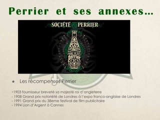 Perrier e t ses annexes …




   Les récompenses Perrier

-1903 fournisseur breveté sa majesté roi d’angleterre
- 1908 Grand prix notoriété de Londres à l’expo franco-anglaise de Londres
- 1991 Grand prix du 38eme festival de film publicitaire
- 1994 Lion d’Argent à Cannes
 