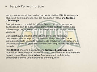    Les prix Perrier, stratégie


Nous pouvons constater que les prix des bouteilles PERRIER ont un prix
plus élevé que la concurrence. Ce qui met en valeur une tactique
d’écrémage.
Pour pénétrer un marché il s’agit de fixer un prix plus bas que la
concurrence afin de gagner rapidement des parts de marché. La
faible marge dégagée est compensée par d’importantes quantités
vendues.
Cette politique permet d’empêcher l’arrivée de nouveaux
concurrents, dissuadé par la faible rentabilité potentielle. Cette
stratégie nécessite une forte capacité de production, elle est prônée
pour des produits de grande consommation et qui soient très sensibles
aux prix.
Mais PERRIER cherche à instaurer une tactique d’écrémage sur le
marché en fixant des prix plus élevé que la concurrence. Ainsi il met en
oeuvre une politique de prestige. Sa marque est tout de suite
considérée comme une marque de bonne qualité
 