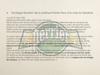     Sondage résultant de la politique Perrier face à la crise du benzène
“Lundi 12 mars 1990
Perrier joue l'émotion plein gaz et sans benzène
Elle en pleure des larmes de joie, la petite bouteille folle, tellement elle est heureuse de
retrouver ses consommateurs fidèles, patients devant les rayons vides, refusant les autres
boissons, et même pour les plus acharnés, continuant de boire l'eau officiellement impure.
Perrier revient en spots télé, en communication institutionnelle, et avec une étiquette
«Nouvelle production», et dans une promotion jouant à la fois sur le fou et le sérieux.

Un retour bien préparé qui donne à Gustave Leven, P-DG de Perrier, toutes les raisons d'être
content. L'image de marque est excellente, tous les sondages le prouvent en Europe
comme outre-Atlantique. La grande majorité des consommateurs d'eau minérale (90 %)
déclarent avoir été très bien informés des dangers de l'eau contaminée. De même, ils
approuvent la sagesse de la société qui a pris une bonne décision (de 66 à 84 % selon les
pays).
Mieux encore, près de la moitié de l'échantillon, qui ne buvait jamais le «champagne des
eaux de table», se déclare prête à le consommer, puisqu'il a un tel respect de leur santé.
Un quitte ou double «perrilleux» qui se révèle très payant. Perrier, en décidant le retrait des
bouteilles impures, malgré le risque commercial, est bien resté dans la logique de son image
de marque, et cette fois sans l'aide des publicitaires. »
 