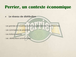 Perrier, un contexte économique
    Le réseau de distribution


- Les grandes et moyennes surfaces (supermarchés, hypermarchés)

- Les commerces de proximité

- Les stations services

- Les distributeurs automatiques
 