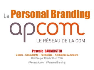 Le Personal Branding 
Pascale BAUMEISTER 
Coach – Consultante – Formatrice – Animatrice & Auteure 
Certifiée par ReachCC en 2006 
#ReseauApcom #PersonalBranding 
 