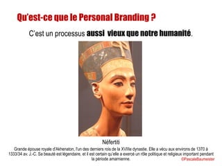 Qu’est-ce que le Personal Branding ?
C’est un processus aussi vieux que notre humanité.
Néfertiti
Grande épouse royale d'Akhenaton, l'un des derniers rois de la XVIIIe dynastie. Elle a vécu aux environs de 1370 à
1333/34 av. J.-C. Sa beauté est légendaire, et il est certain qu’elle a exercé un rôle politique et religieux important pendant
la période amarnienne. ©PascaleBaumeister
 