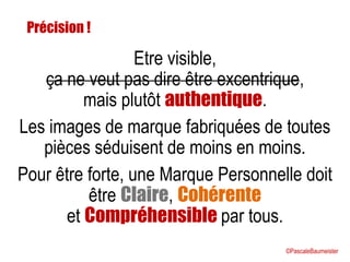 Etre visible,
ça ne veut pas dire être excentrique,
mais plutôt authentique.
Les images de marque fabriquées de toutes
pièces séduisent de moins en moins.
Pour être forte, une Marque Personnelle doit
être Claire, Cohérente
et Compréhensible par tous.
Précision !
©PascaleBaumeister
 
