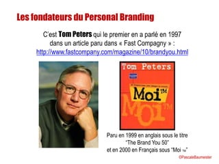 Les fondateurs du Personal Branding
C’est Tom Peters qui le premier en a parlé en 1997
dans un article paru dans « Fast Compagny » :
http://www.fastcompany.com/magazine/10/brandyou.html
Paru en 1999 en anglais sous le titre
“The Brand You 50”
et en 2000 en Français sous “Moi TM”
©PascaleBaumeister
 