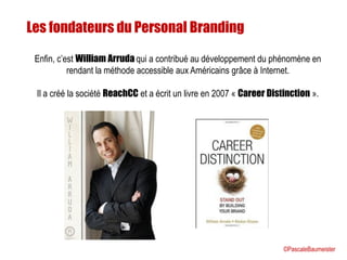 Enfin, c’est William Arruda qui a contribué au développement du phénomène en
rendant la méthode accessible aux Américains grâce à Internet.
Il a créé la société ReachCC et a écrit un livre en 2007 « Career Distinction ».
Les fondateurs du Personal Branding
©PascaleBaumeister
 