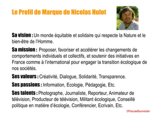 Le Profil de Marque de Nicolas Hulot
Sa vision : Un monde équitable et solidaire qui respecte la Nature et le
bien-être de l’Homme.
Sa mission : Proposer, favoriser et accélérer les changements de
comportements individuels et collectifs, et soutenir des initiatives en
France comme à l’international pour engager la transition écologique de
nos sociétés.
Ses valeurs : Créativité, Dialogue, Solidarité, Transparence.
Ses passions : Information, Ecologie, Pédagogie, Etc.
Ses talents : Photographe, Journaliste, Reporteur, Animateur de
télévision, Producteur de télévision, Militant écologique, Conseillé
politique en matière d’écologie, Conférencier, Ecrivain, Etc.
©PascaleBaumeister
 